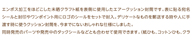 エンボス加工をほどこした未晒クラフト紙を表側に使用したエアークッション封筒です。表に貼る宛名シールと封印やワンポイント用にロゴのシールをセットで封入。デリケートなものを郵送する時や人に手渡す時に使うクッション封筒を、今までにないおしゃれな仕様にしました。同時発売のパーツや発売中のタックシールなどとも合わせて使用できます。（紙ひも、コットンひも、クラフト荷札、タックシール）