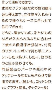 エンボス加工をほどこした未晒クラフト紙のマチ付き袋。贈り物や自分のランチ用など、バッグを自分で作って活用できます。丈夫なクラフト紙なので数回繰り返し使えます。立体物が入れられるので様々なケースに合わせて活用できます。さらに、暖かいもの、冷たいものなどが入れられるように合わせて使える保温保冷袋付き。付属のクラフトリボンは持ち手にアレンジしたり飾りにしたり、他のものと組み合わせても。同時発売のパーツや発売中のタックシールなどとも合わせて使用できます。（紙ひも、コットンひも、クラフト荷札、タックシール）