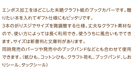 エンボス加工をほどこした未晒クラフト紙のブックカバーです。贈りたい本を入れてギフト仕様にもピッタリです。3本の折りスジでサイズを微調整する仕様。丈夫なクラフト素材なので、使い方によっては長く利用でき、使ううちに風合いもでてきます。サイズは新書判と文庫判があります。同時発売のパーツや発売中のブックバンドなどとも合わせて使用できます。（紙ひも、コットンひも、クラフト荷札、ブックバンド、しおりシール、タックシール）