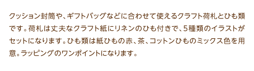 クッション封筒や、ギフトバッグなどに合わせて使えるクラフト荷札とひも類です。荷札は丈夫なクラフト紙にリネンのひも付きで、5種類のイラストがセットになります。ひも類は紙ひもの赤、茶、コットンひものミックス色を用意。ラッピングのワンポイントになります。