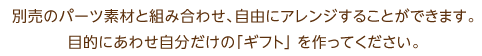 別売のパーツ素材と組み合わせ、自由にアレンジすることができます。目的にあわせ自分だけの「ギフト」 を作ってください。