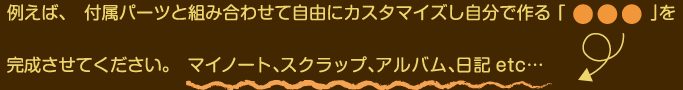 例えば、付属パーツと組み合わせて自由にカスタマイズし自分でつくる「○○○」を完成させてください。マイノート、スクラップ、アルバム、日記 etc…