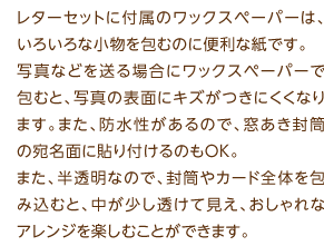 レターセットに付属のワックスペーパーは、いろいろな小物を包むのに便利な紙です。写真などを送る場合にワックスペーパーで包むと、写真の表面にキズがつきにくくなります。また、防水性があるので、窓あき封筒の宛名面に貼り付けるのもOK。また、半透明なので、封筒やカード全体を包み込むと、中が少し透けて見え、おしゃれなアレンジを楽しむことができます。