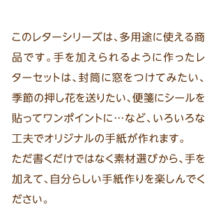 このレターシリーズは、多用途に使える商品です。手を加えられるように作ったレターセットは、封筒に窓をつけてみたい、季節の押し花を送りたい、便箋にシールを貼ってワンポイントに…など、いろいろな工夫でオリジナルの手紙が作れます。ただ書くだけではなく素材選びから、手を加えて、自分らしい手紙作りを楽しんでください。