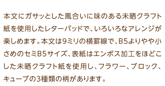 本文にガサッとした風合いに味のある未晒クラフト紙を使用したレターパッドで、いろいろなアレンジが楽しめます。本文は9ミリの横罫線で、B5よりやや小さめのセミB5サイズ、表紙はエンボス加工をほどこした未晒クラフト紙を使用し、フラワー、ブロック、キューブの3種類の柄があります。