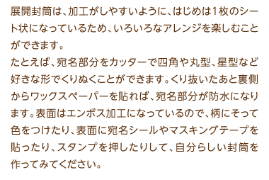 展開封筒は、加工がしやすいように、はじめは1枚のシート状になっているため、いろいろなアレンジを楽しむことができます。たとえば、宛名部分をカッターで四角や丸型、星型など好きな形でくりぬくことができます。くり抜いたあと裏側からワックスペーパーを貼れば、宛名部分が防水になります。表面はエンボス加工になっているので、柄にそって色をつけたり、表面に宛名シールやマスキングテープを貼ったり、スタンプを押したりして、自分らしい封筒を作ってみてください。