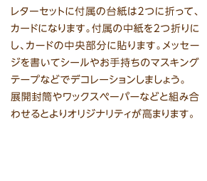 レターセットに付属の台紙は2つに折って、カードになります。付属の中紙を2つ折りにし、カードの中央部分に貼ります。メッセージを書いてシールやお手持ちのマスキングテープなどでデコレーションしましょう。展開封筒やワックスペーパーなどと組み合わせるとよりオリジナリティが高まります。