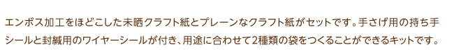 エンボス加工をほどこした見晒しクラフト紙とプレーンなクラフト紙がセットです。手さげ用の持ち手シールと封緘用のワイヤーシールが付き、用途に合わせて2種類の袋をつくることができるキットです。