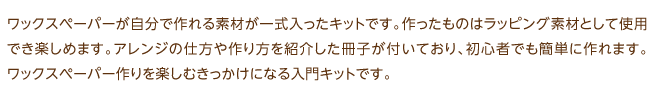 ワックスペーパーが自分で作れる素材が一式入ったキットです。作ったものはラッピング素材として使用でき楽しめます。アレンジの仕方や作り方を紹介した冊子が付いており、初心者でも簡単に作れます。ワックスペーパー作りを楽しむきっかけになる入門キットです。