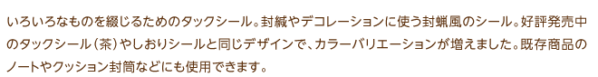 いろいろなものを綴じるためのタックシール。封緘やデコレーションに使う封蝋風のシール。好評発売中のタックシール（茶）やしおりシールと同じデザインで、カラーバリエーションが増えました。既存商品のノートやクッション封筒などにも使用できます。