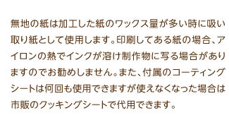 無地の紙は加工した紙のワックス量が多い時に吸い取り紙として使用します。印刷してある紙の場合、アイロンの熱でインクが溶け制作物に写る場合がありますのでお勧めしません。また、付属のコーティングシートは何回も使用できますが使えなくなった場合は市販のクッキングシートで代用できます。  