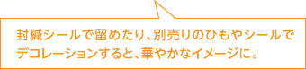 封緘シールで留めたり、別売りのひもやシールでデコレーションすると、華やかなイメージに。