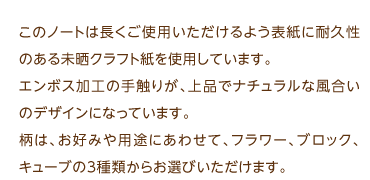 このノートは長くご使用いただけるよう表紙に耐久性のある未晒クラフト紙を使用しています。エンボス加工の手触りが､上品でナチュラルな風合いのデザインになっています。柄は、お好みや用途にあわせて、フラワー、ブロック、キューブの3種類からお選びいただけます。