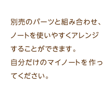 別売のパーツと組み合わせ、ノートを使いやすくアレンジすることができます。自分だけのマイノートを作ってください。