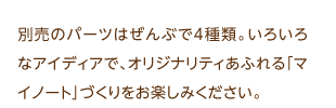 別売のパーツはぜんぶで4種類。いろいろなアイディアで、オリジナリティあふれる「マイノート」づくりをお楽しみください。